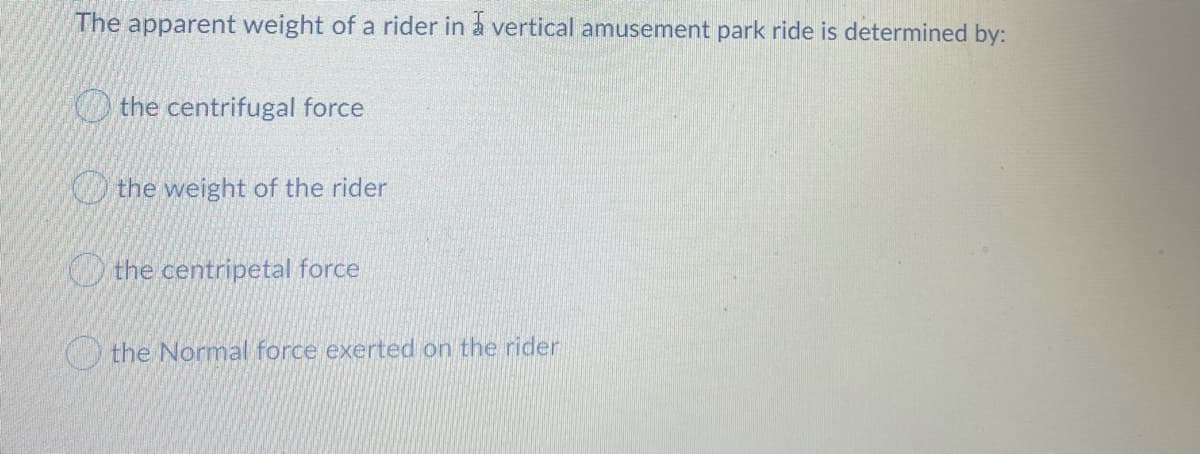 The apparent weight of a rider in a vertical amusement park ride is determined by:
O the centrifugal force
the weight of the rider
O the centripetal force
the Normal force exerted on the rider
