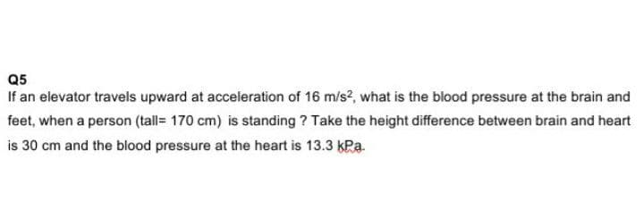 Q5
If an elevator travels upward at acceleration of 16 m/s?, what is the blood pressure at the brain and
feet, when a person (tall= 170 cm) is standing ? Take the height difference between brain and heart
is 30 cm and the blood pressure at the heart is 13.3 kPa.
