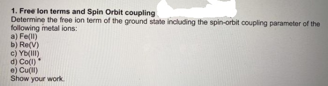 1. Free lon terms and Spin Orbit coupling
Determine the free ion term of the ground state including the spin-orbit coupling parameter of the
following metal ions:
a) Fe(ll)
b) Re(V)
c) Yb(lII)
d) Co(l)
e) Cull)
Show your work.
