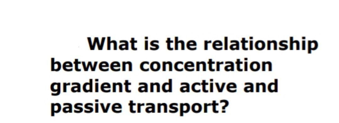 What is the relationship
between concentration
gradient and active and
passive transport?
