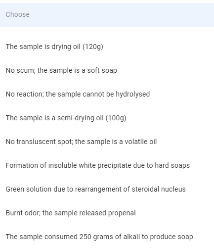 Choose
The sample is drying oil (120g)
No scum; the sample is a soft soap
No reaction; the sample cannot be hydrolysed
The sample is a semi-drying oil (100g)
No transluscent spot; the sample is a volatile oil
Formation of insoluble white precipitate due to hard soaps
Green solution due to rearrangement of steroidal nucleus
Burnt odor; the sample released propenal
The sample consumed 250 grams of alkali to produce soap
