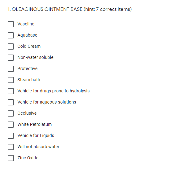 1. OLEAGINOUS OINTMENT BASE (hint: 7 correct items)
Vaseline
Aquabase
Cold Cream
Non-water soluble
Protective
Steam bath
Vehicle for drugs prone to hydrolysis
Vehicle for aqueous solutions
Occlusive
White Petrolatum
Vehicle for Liquids
Will not absorb water
Zinc Oxide

