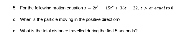 5. For the following motion equations = 2t – 15t + 36t – 22, t > or equal to 0
c. When is the particle moving in the positive direction?
d. What is the total distance travelled during the first 5 seconds?
