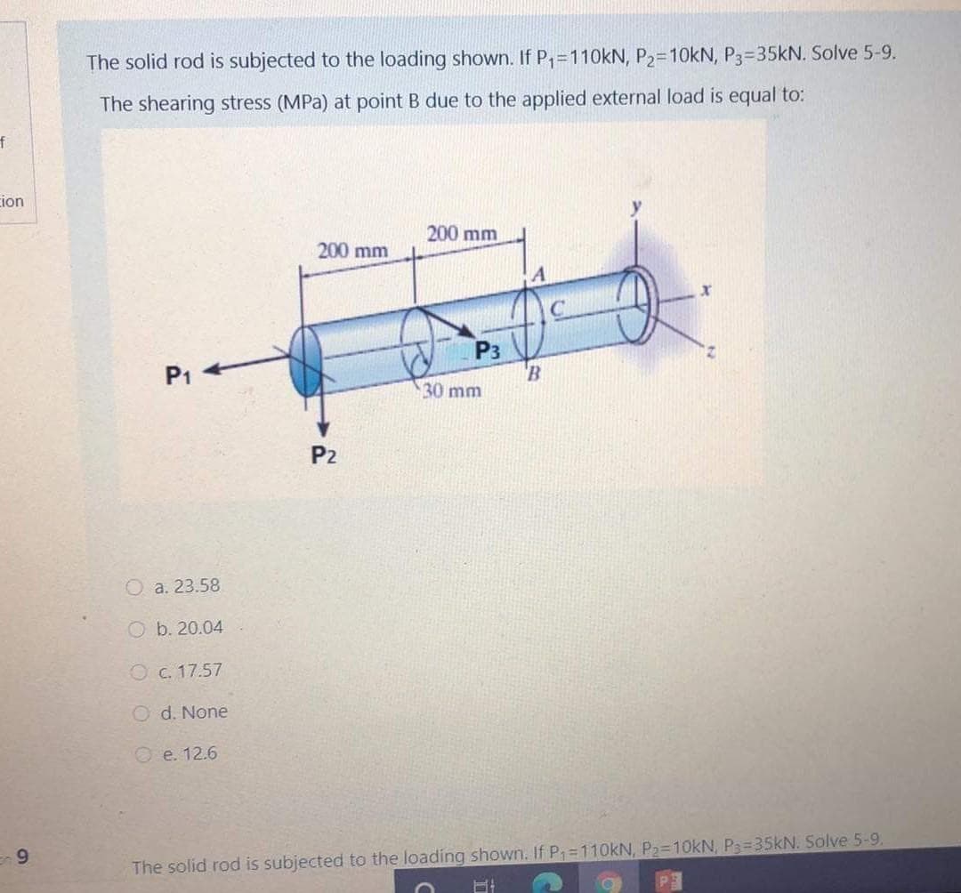 The solid rod is subjected to the loading shown. If P,=110KN, P2=10KN, P3=35KN. Solve 5-9.
The shearing stress (MPa) at point B due to the applied external load is equal to:
cion
200 mm
200 mm
P3
P1
30 mm
P2
O a. 23.58
O b. 20.04
O c. 17.57
O d. None
e. 12.6
9
The solid rod is subjected to the loading shown. If P1 110KN, P2-10KN, P3=35KN. Solve 5-9,
