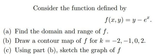 Consider the function defined by
f(x, y) = y – e".
%3D
(a) Find the domain and range of f.
(b) Draw a contour map of f for k = -2, –1,0, 2.
(c) Using part (b), sketch the graph of f
