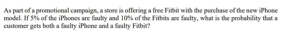 As part of a promotional campaign, a store is offering a free Fitbit with the purchase of the new iPhone
model. If 5% of the iPhones are faulty and 10% of the Fitbits are faulty, what is the probability that a
customer gets both a faulty iPhone and a faulty Fitbit?
