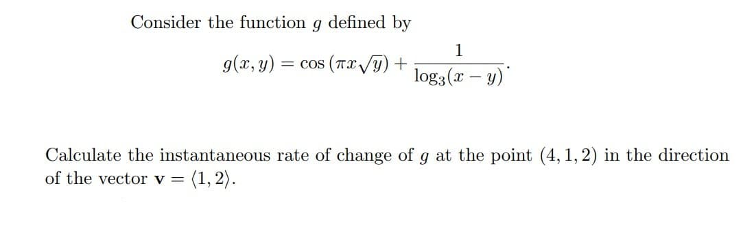 Consider the function
defined by
1
g(x, y)
= cos (Tx /Y) +
log3 (x – y)"
Calculate the instantaneous rate of change of g at the point (4, 1, 2) in the direction
of the vector v =
(1, 2).
