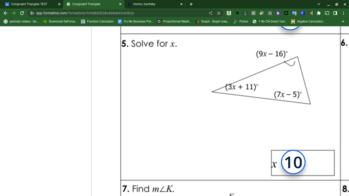 Congruent Triangles TEST
с
G periodic videos - Go...
✔Congruent Triangles
app.formative.com/formatives/634dbbfb38c4d4e693ce5b2e
Download GeForce...
Home | bartleby
Fraction Calculator
It's My Business Pre... Q Proportional Relati..
5. Solve for x.
7. Find m/K.
Iñ
Graph - Graph ineq...
Pixton
1-9b CN Direct Vari...
(9x - 16)°
(3x + 11)°
Algebra Calculator..
(7x - 5)
bx
x (10)
:
6.
8.