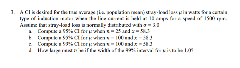 3. A CI is desired for the true average (i.e. population mean) stray-load loss u in watts for a certain
type of induction motor when the line current is held at 10 amps for a speed of 1500 rpm.
Assume that stray-load loss is normally distributed with o = 3.0
a. Compute a 95% CI for µ when n= 25 and x = 58.3
b. Compute a 95% CI for µ when n = 100 and x = 58.3
c. Compute a 99% CI for µ when n = 100 and x = 58.3
d. How large must n be if the width of the 99% interval for µ is to be 1.0?
