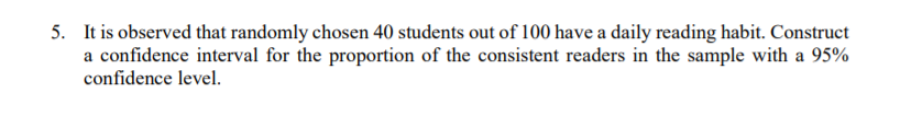 5. It is observed that randomly chosen 40 students out of 100 have a daily reading habit. Construct
a confidence interval for the proportion of the consistent readers in the sample with a 95%
confidence level.
