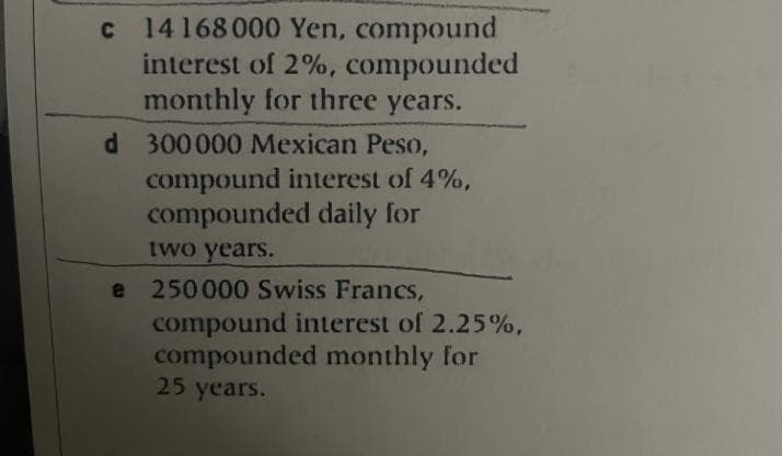 c 14168000 Yen, compound
interest of 2%, compounded
monthly for three years.
d 300000 Mexican Peso,
compound interest of 4%,
compounded daily for
two years.
e 250000 Swiss Francs,
compound interest of 2.25%,
compounded monthly for
25 years.
