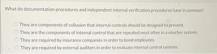 What do documentation procedures and independent internal verification procedures have in common?
O They are components of collusion that internal controls should be designed to prevent.
O They are the components of internal control that are repeated most often in a voucher system.
They are required by insurance companies in order to bond employees.
They are required by external auditors in order to evaluate internal control systems.
