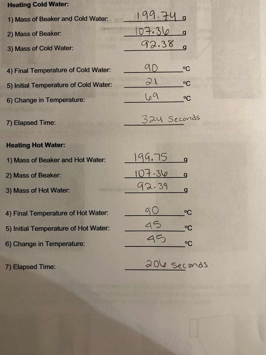 Heating Cold Water:
199.74
1) Mass of Beaker and Cold Water:
107.36
2) Mass of Beaker:
92.38
3) Mass of Cold Water:
4) Final Temperature of Cold Water:
90
°C
21
°C
5) Initial Temperature of Cold Water:
69
°C
6) Change in Temperature:
324 Seconds
7) Elapsed Time:
Heating Hot Water:
1) Mass of Beaker and Hot Water:
199.75
2) Mass of Beaker:
107.36
92.39
3) Mass of Hot Water:
4) Final Temperature of Hot Water:
90
°C
45
5) Initial Temperature of Hot Water:
°C
45
6) Change in Temperature:
°C
2016 seconds.
7) Elapsed Time:
