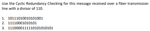 Use the Cyclic Redundancy Checking for this message received over a fiber transmission
line with a divisor of 110.
1. 10111010010101001
2. 11110001010101
3. 1110000111110101010101
