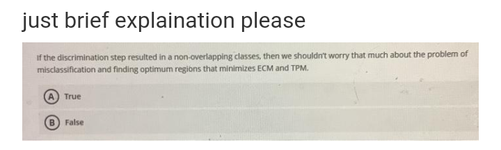 just brief explaination please
If the discrimination step resulted in a non-overlapping classes, then we shouldn't worry that much about the problem of
misclassification and finding optimum regiòns that minimizes ECM and TPM.
True
False
