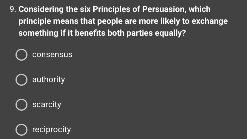 9. Considering the six Principles of Persuasion, which
principle means that people are more likely to exchange
something if it benefits both parties equally?
consensus
O authority
O scarcity
O reciprocity