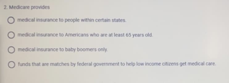 2. Medicare provides
medical insurance to people within certain states.
medical insurance to Americans who are at least 65 years old.
medical insurance to baby boomers only.
funds that are matches by federal government to help low income citizens get medical care.
