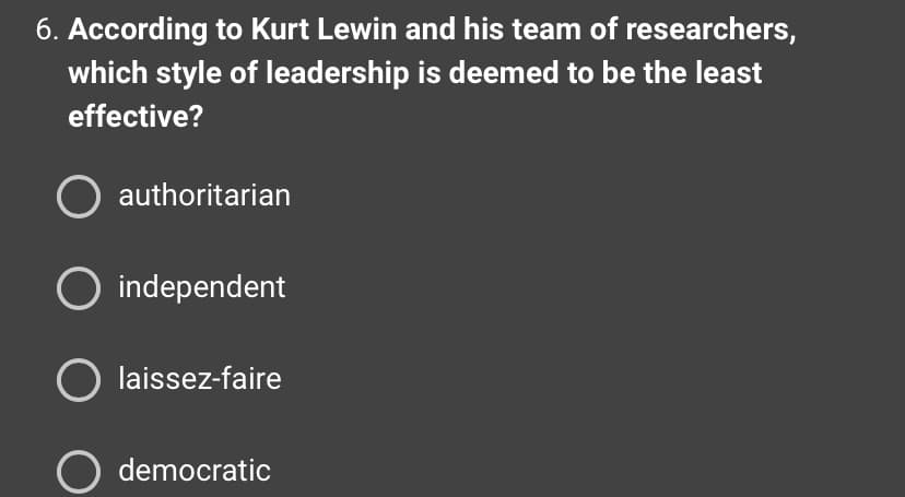 6. According to Kurt Lewin and his team of researchers,
which style of leadership is deemed to be the least
effective?
O authoritarian
O independent
O laissez-faire
O democratic