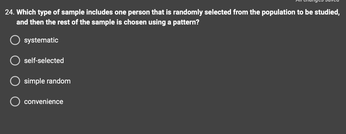 24. Which type of sample includes one person that is randomly selected from the population to be studied,
and then the rest of the sample is chosen using a pattern?
systematic
self-selected
simple random
O convenience