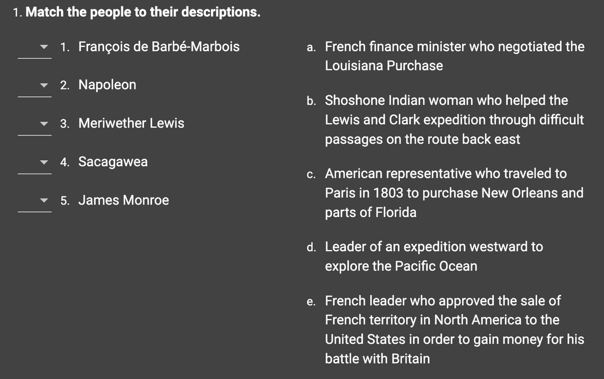 1. Match the people to their descriptions.
1. François de Barbé-Marbois
2. Napoleon
3. Meriwether Lewis
4. Sacagawea
5. James Monroe
a. French finance minister who negotiated the
Louisiana Purchase
b. Shoshone Indian woman who helped the
Lewis and Clark expedition through difficult
passages on the route back east
c. American representative who traveled to
Paris in 1803 to purchase New Orleans and
parts of Florida
d. Leader of an expedition westward to
explore the Pacific Ocean
e. French leader who approved the sale of
French territory in North America to the
United States in order to gain money for his
battle with Britain