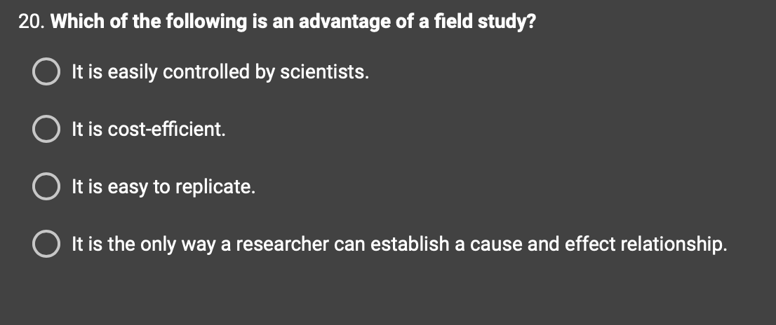 20. Which of the following is an advantage of a field study?
It is easily controlled by scientists.
It is cost-efficient.
It is easy to replicate.
O It is the only way a researcher can establish a cause and effect relationship.