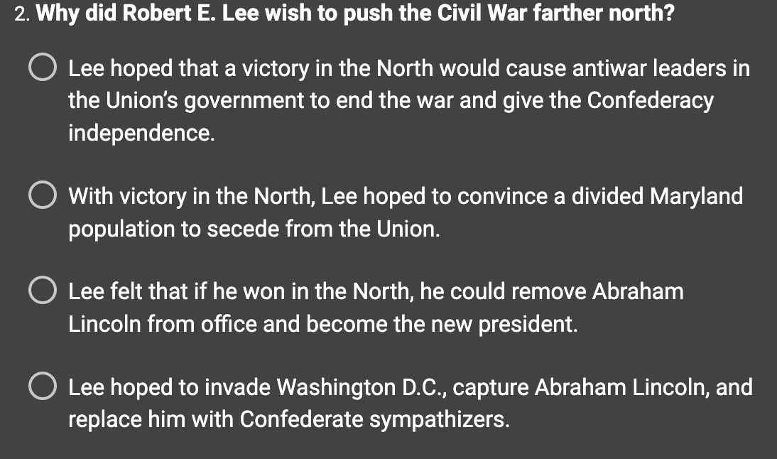 2. Why did Robert E. Lee wish to push the Civil War farther north?
O Lee hoped that a victory in the North would cause antiwar leaders in
the Union's government to end the war and give the Confederacy
independence.
With victory in the North, Lee hoped to convince a divided Maryland
population to secede from the Union.
O Lee felt that if he won in the North, he could remove Abraham
Lincoln from office and become the new president.
O Lee hoped to invade Washington D.C., capture Abraham Lincoln, and
replace him with Confederate sympathizers.