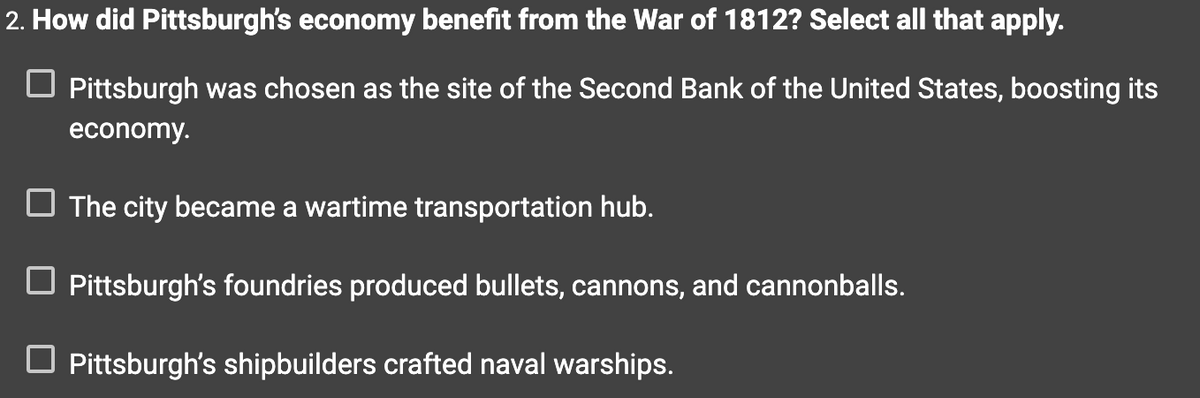 2. How did Pittsburgh's economy benefit from the War of 1812? Select all that apply.
☐ Pittsburgh was chosen as the site of the Second Bank of the United States, boosting its
economy.
The city became a wartime transportation hub.
☐ Pittsburgh's foundries produced bullets, cannons, and cannonballs.
☐ Pittsburgh's shipbuilders crafted naval warships.