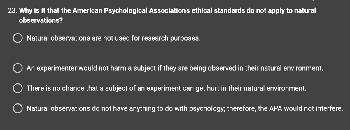 23. Why is it that the American Psychological Association's ethical standards do not apply to natural
observations?
O Natural observations are not used for research purposes.
An experimenter would not harm a subject if they are being observed in their natural environment.
O There is no chance that a subject of an experiment can get hurt in their natural environment.
Natural observations do not have anything to do with psychology; therefore, the APA would not interfere.