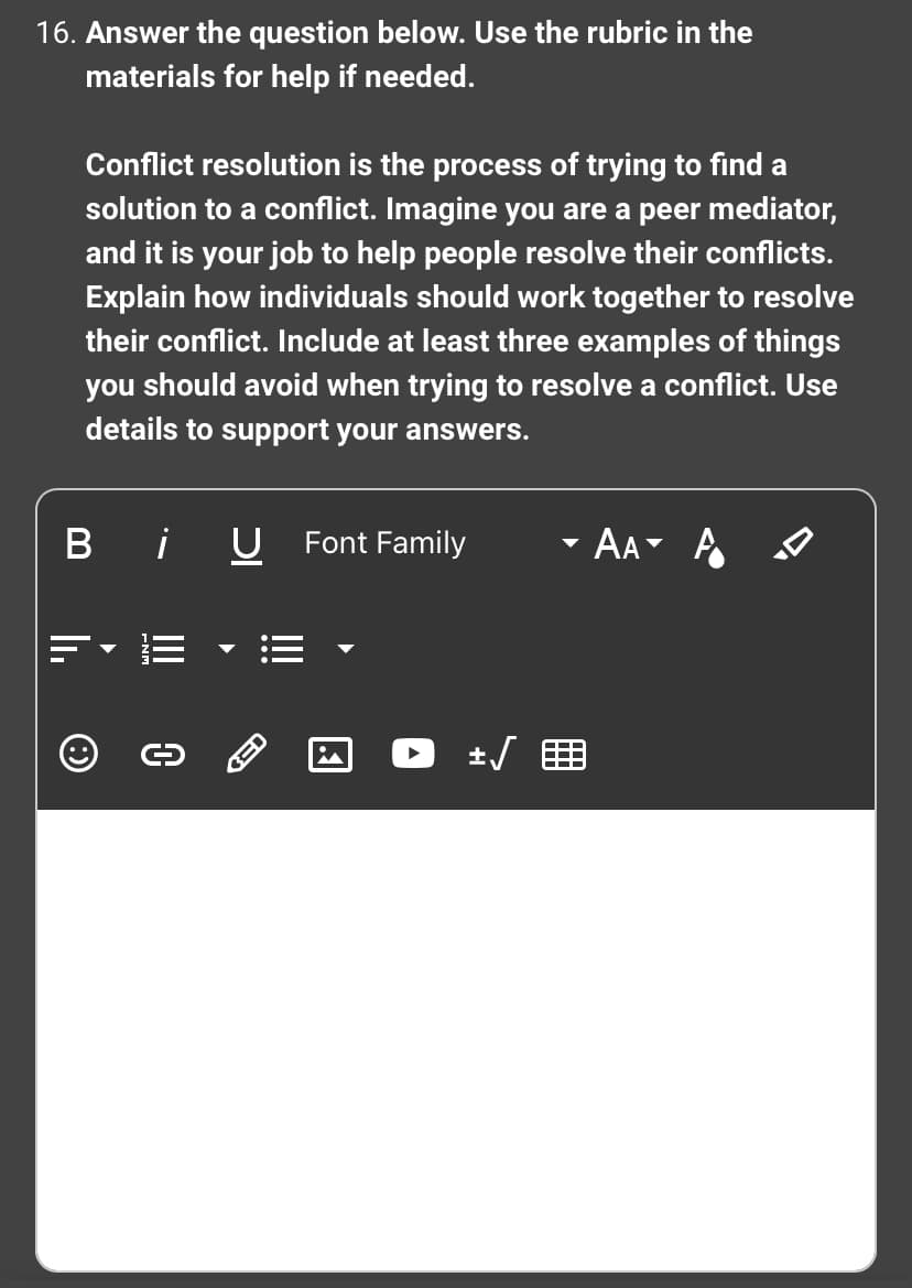 16. Answer the question below. Use the rubric in the
materials for help if needed.
Conflict resolution is the process of trying to find a
solution to a conflict. Imagine you are a peer mediator,
and it is your job to help people resolve their conflicts.
Explain how individuals should work together to resolve
their conflict. Include at least three examples of things
you should avoid when trying to resolve a conflict. Use
details to support your answers.
Bi U
Ⓒ
0
3-
Font Family
+√
- AA- A