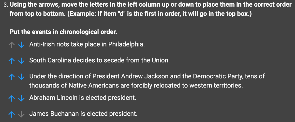 3. Using the arrows, move the letters in the left column up or down to place them in the correct order
from top to bottom. (Example: If item "d" is the first in order, it will go in the top box.)
Put the events in chronological order.
Anti-Irish riots take place in Philadelphia.
South Carolina decides to secede from the Union.
Under the direction of President Andrew Jackson and the Democratic Party, tens of
thousands of Native Americans are forcibly relocated to western territories.
Abraham Lincoln is elected president.
James Buchanan is elected president.