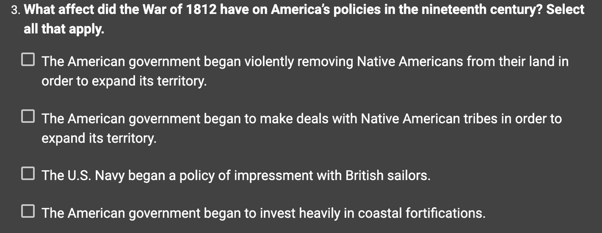 3. What affect did the War of 1812 have on America's policies in the nineteenth century? Select
all that apply.
The American government began violently removing Native Americans from their land in
order to expand its territory.
The American government began to make deals with Native American tribes in order to
expand its territory.
The U.S. Navy began a policy of impressment with British sailors.
The American government began to invest heavily in coastal fortifications.