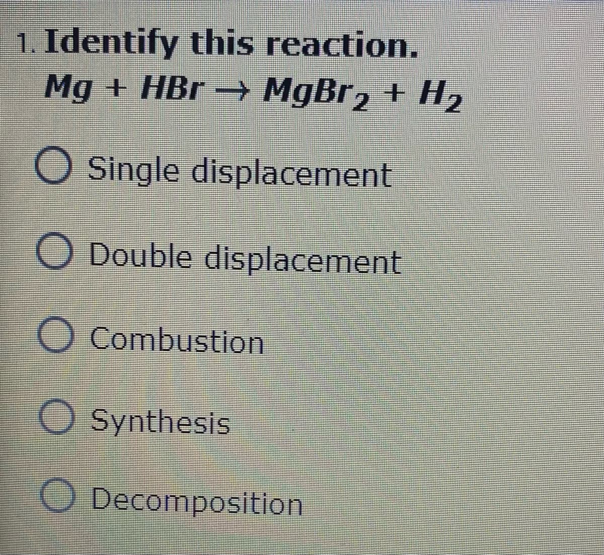 1. Identify this reaction.
Mg + HBr → MgBr, + H2
O Single displacement
O Double displacement
O Combustion
O Synthesis
O Decomposition
