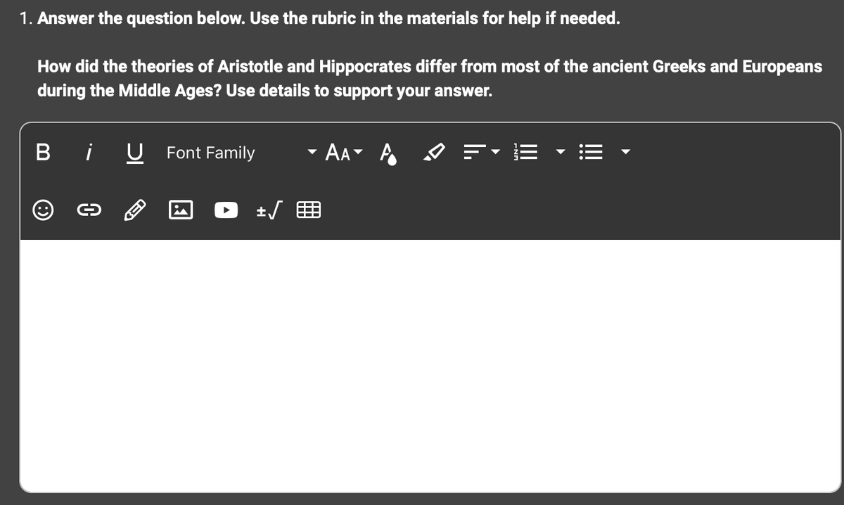 1. Answer the question below. Use the rubric in the materials for help if needed.
How did the theories of Aristotle and Hippocrates differ from most of the ancient Greeks and Europeans
during the Middle Ages? Use details to support your answer.
B i U
Ⓒ
C
BED
Font Family
i
+√
AA A
✓ =
E