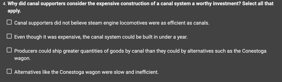 4. Why did canal supporters consider the expensive construction of a canal system a worthy investment? Select all that
apply.
☐ Canal supporters did not believe steam engine locomotives were as efficient as canals.
☐ Even though it was expensive, the canal system could be built in under a year.
☐ Producers could ship greater quantities of goods by canal than they could by alternatives such as the Conestoga
wagon.
Alternatives like the Conestoga wagon were slow and inefficient.