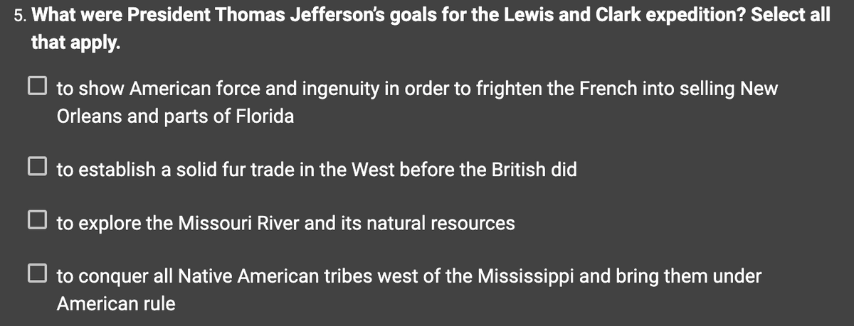 5. What were President Thomas Jefferson's goals for the Lewis and Clark expedition? Select all
that apply.
to show American force and ingenuity in order to frighten the French into selling New
Orleans and parts of Florida
☐ to establish a solid fur trade in the West before the British did
to explore the Missouri River and its natural resources
☐ to conquer all Native American tribes west of the Mississippi and bring them under
American rule