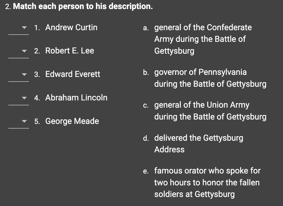 2. Match each person to his description.
1. Andrew Curtin
2. Robert E. Lee
3. Edward Everett
4. Abraham Lincoln
5. George Meade
a. general of the Confederate
Army during the Battle of
Gettysburg
b. governor of Pennsylvania
during the Battle of Gettysburg
c. general of the Union Army
during the Battle of Gettysburg
d. delivered the Gettysburg
Address
e. famous orator who spoke for
two hours to honor the fallen
soldiers at Gettysburg
