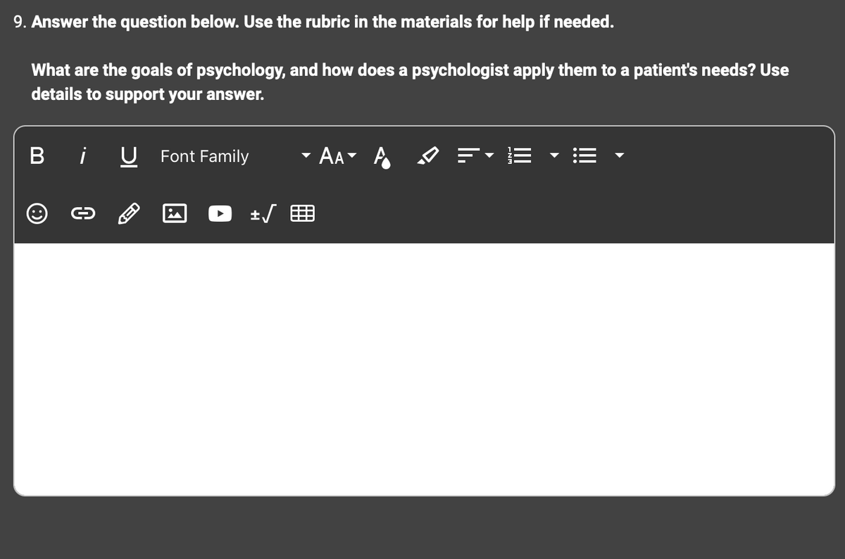 9. Answer the question below. Use the rubric in the materials for help if needed.
What are the goals of psychology, and how does a psychologist apply them to a patient's needs? Use
details to support your answer.
Bi U Font Family
i
± √
AA A