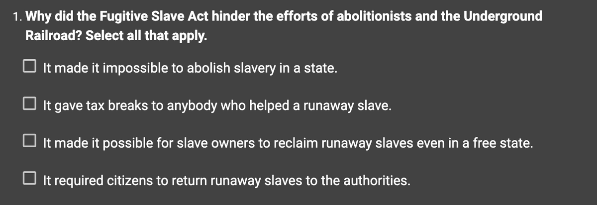1. Why did the Fugitive Slave Act hinder the efforts of abolitionists and the Underground
Railroad? Select all that apply.
☐ It made it impossible to abolish slavery in a state.
☐ It gave tax breaks to anybody who helped a runaway slave.
It made it possible for slave owners to reclaim runaway slaves even in a free state.
☐ It required citizens to return runaway slaves to the authorities.