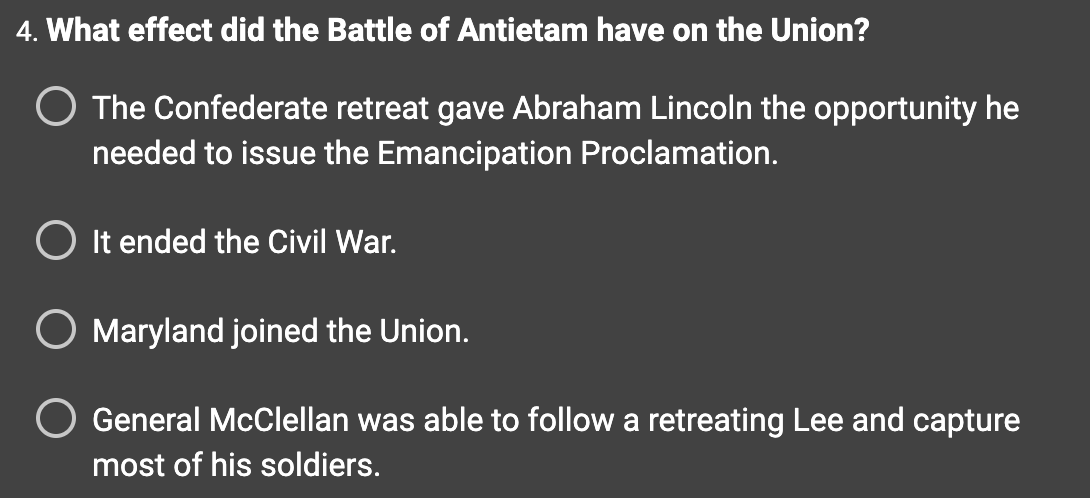 4. What effect did the Battle of Antietam have on the Union?
O The Confederate retreat gave Abraham Lincoln the opportunity he
needed to issue the Emancipation Proclamation.
It ended the Civil War.
Maryland joined the Union.
General McClellan was able to follow a retreating Lee and capture
most of his soldiers.