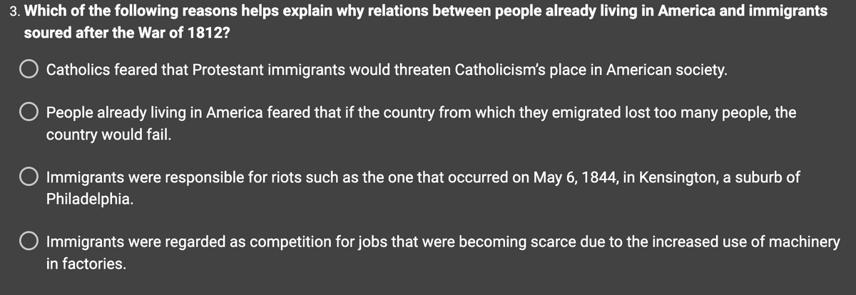 3. Which of the following reasons helps explain why relations between people already living in America and immigrants
soured after the War of 1812?
Catholics feared that Protestant immigrants would threaten Catholicism's place in American society.
People already living in America feared that if the country from which they emigrated lost too many people, the
country would fail.
Immigrants were responsible for riots such as the one that occurred on May 6, 1844, in Kensington, a suburb of
Philadelphia.
○ Immigrants were regarded as competition for jobs that were becoming scarce due to the increased use of machinery
in factories.