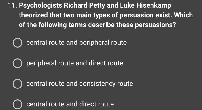 11. Psychologists
Richard Petty and Luke Hisenkamp
theorized that two main types of persuasion exist. Which
of the following terms describe these persuasions?
central route and peripheral route
O peripheral route and direct route
O central route and consistency route
O central route and direct route
