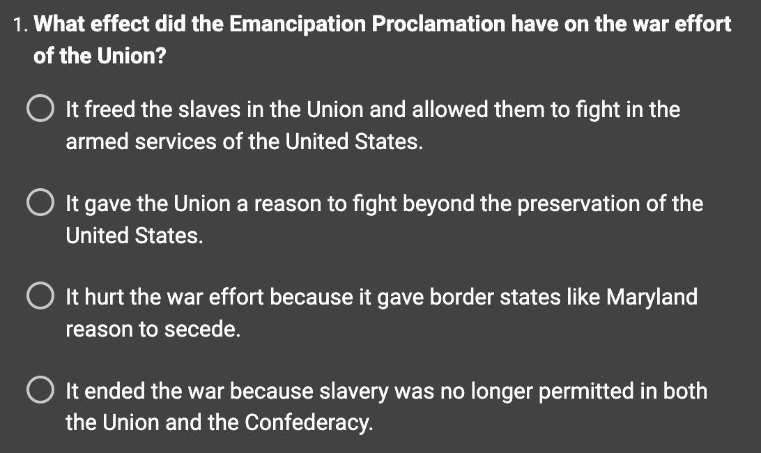 1. What effect did the Emancipation Proclamation have on the war effort
of the Union?
O It freed the slaves in the Union and allowed them to fight in the
armed services of the United States.
O It gave the Union a reason to fight beyond the preservation of the
United States.
It hurt the war effort because it gave border states like Maryland
reason to secede.
O It ended the war because slavery was no longer permitted in both
the Union and the Confederacy.