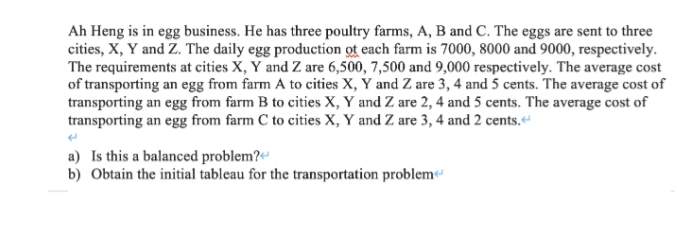 Ah Heng is in egg business. He has three poultry farms, A, B and C. The eggs are sent to three
cities, X, Y and Z. The daily egg production of each farm is 7000, 8000 and 9000, respectively.
The requirements at cities X, Y and Z are 6,500, 7,500 and 9,000 respectively. The average cost
of transporting an egg from farm A to cities X, Y and Z are 3, 4 and 5 cents. The average cost of
transporting an egg from farm B to cities X, Y and Z are 2, 4 and 5 cents. The average cost of
transporting an egg from farm C to cities X, Y and Z are 3, 4 and 2 cents.<
a) Is this a balanced problem?
b) Obtain the initial tableau for the transportation problem