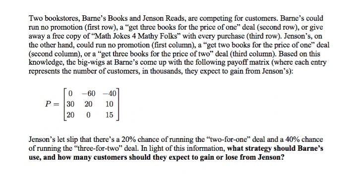 Two bookstores, Barne's Books and Jenson Reads, are competing for customers. Barne's could
run no promotion (first row), a "get three books for the price of one" deal (second row), or give
away a free copy of "Math Jokes 4 Mathy Folks" with every purchase (third row). Jenson's, on
the other hand, could run no promotion (first column), a "get two books for the price of one" deal
(second column), or a "get three books for the price of two" deal (third column). Based on this
knowledge, the big-wigs at Barne's come up with the following payoff matrix (where each entry
represents the number of customers, in thousands, they expect to gain from Jenson's):
0-60-40
P = 30 20 10
20 0 15
Jenson's let slip that there's a 20% chance of running the "two-for-one" deal and a 40% chance
of running the "three-for-two" deal. In light of this information, what strategy should Barne's
use, and how many customers should they expect to gain or lose from Jenson?