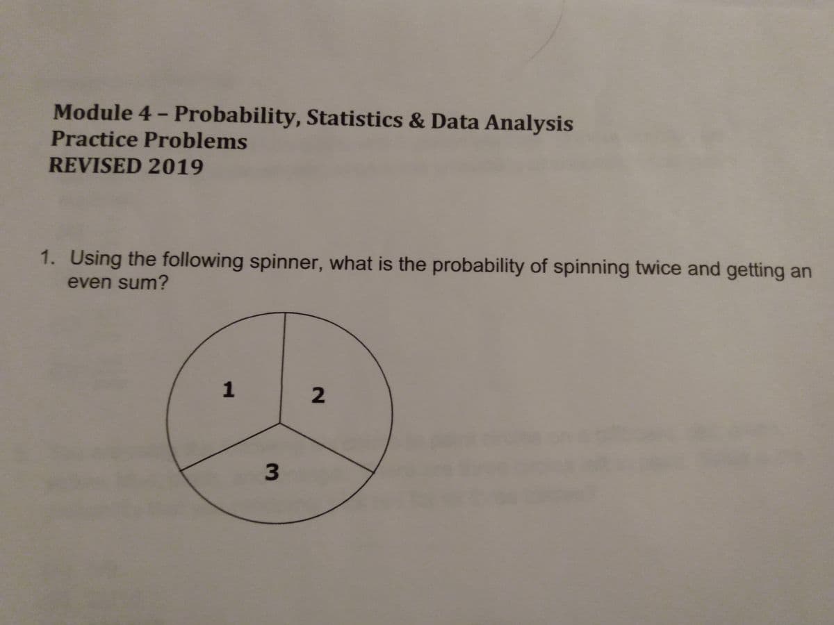 Module 4- Probability, Statistics & Data Analysis
Practice Problems
REVISED 2019
1. Using the following spinner, what is the probability of spinning twice and getting an
even sum?
1
3
2.
