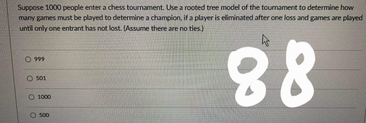 Suppose 1000 people enter a chess tournament. Use a rooted tree model of the tournament to determine how
many games must be played to determine a champion, if a player is eliminated after one loss and games are played
until only one entrant has not lost. (Assume there are no ties.)
O999
O 501
O 1000
88
O 500
