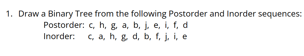 1. Draw a Binary Tree from the following Postorder and Inorder sequences:
Postorder: c, h, g, a, b, j, e, i, f, d
c, a, h, g, d, b, f, j, i, e
Inorder:
