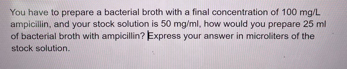 You have to prepare a bacterial broth with a final concentration of 100 mg/L
ampicillin, and your stock solution is 50 mg/ml, how would you prepare 25 ml
of bacterial broth with ampicillin? Express your answer in microliters of the
stock solution.
