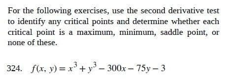 For the following exercises, use the second derivative test
to identify any critical points and determine whether each
critical point is a maximum, minimum, saddle point, or
none of these.
3
324. f(x, y) = x³ + y³-300x-75y-3