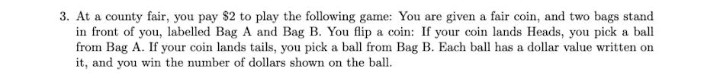 3. At a county fair, you pay $2 to play the following game: You are given a fair coin, and two bags stand
in front of you, labelled Bag A and Bag B. You flip a coin: If your coin lands Heads, you pick a ball
from Bag A. If your coin lands tails, you pick a ball from Bag B. Each ball has a dollar value written on
it, and you win the number of dollars shown on the ball.
